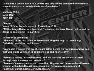 Daniel has a dream about four beasts and this can be compared to what was
show to the apostle John in the book of revelation.”
Matthew 26:6-4
Luke 21:27
John 1:51
Chapter 12:
Verse 1&2 can be referenced to Revelation 16:18.
“All the things Daniel saw he couldn’t speak on because Daniel had to wait for
Jesus to come fulfill His part first.
The Book of Jeremiah:
“The word of the lord came to Jeremiah during the reign of three kings,
Zedekiah, Jehoiakim, and Josiah.”
“In chapter 1 we see that prophets are called before they are born and we see
that God trains Jeremiah to be able to see and hear clearly.”
“Jeremiah means "Yahweh throws" and his parables are communicated
through object lessons and sermons.”
“Jeremiah’s ministry expanded more than 40 years and he was a heartbroken
prophet with a heartbreaking message and he was a contemporary of
Habakkuk, Daniel, Ezekiel, and Zephaniah.”
 