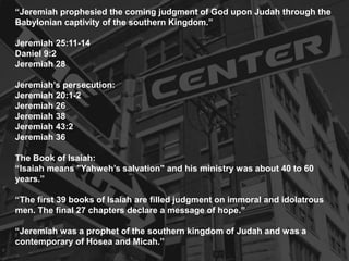 “Jeremiah prophesied the coming judgment of God upon Judah through the
Babylonian captivity of the southern Kingdom.”
Jeremiah 25:11-14
Daniel 9:2
Jeremiah 28
Jeremiah’s persecution:
Jeremiah 20:1-2
Jeremiah 26
Jeremiah 38
Jeremiah 43:2
Jeremiah 36
The Book of Isaiah:
“Isaiah means "Yahweh’s salvation" and his ministry was about 40 to 60
years.”
“The first 39 books of Isaiah are filled judgment on immoral and idolatrous
men. The final 27 chapters declare a message of hope.”
“Jeremiah was a prophet of the southern kingdom of Judah and was a
contemporary of Hosea and Micah.”
 