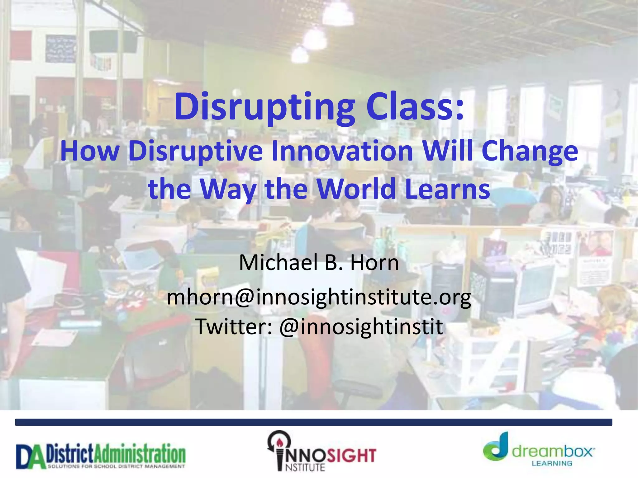 Disrupting Class:
How Disruptive Innovation Will Change
the Way the World Learns
Michael B. Horn
mhorn@innosightinstitute.org
Twitter: @innosightinstit
 