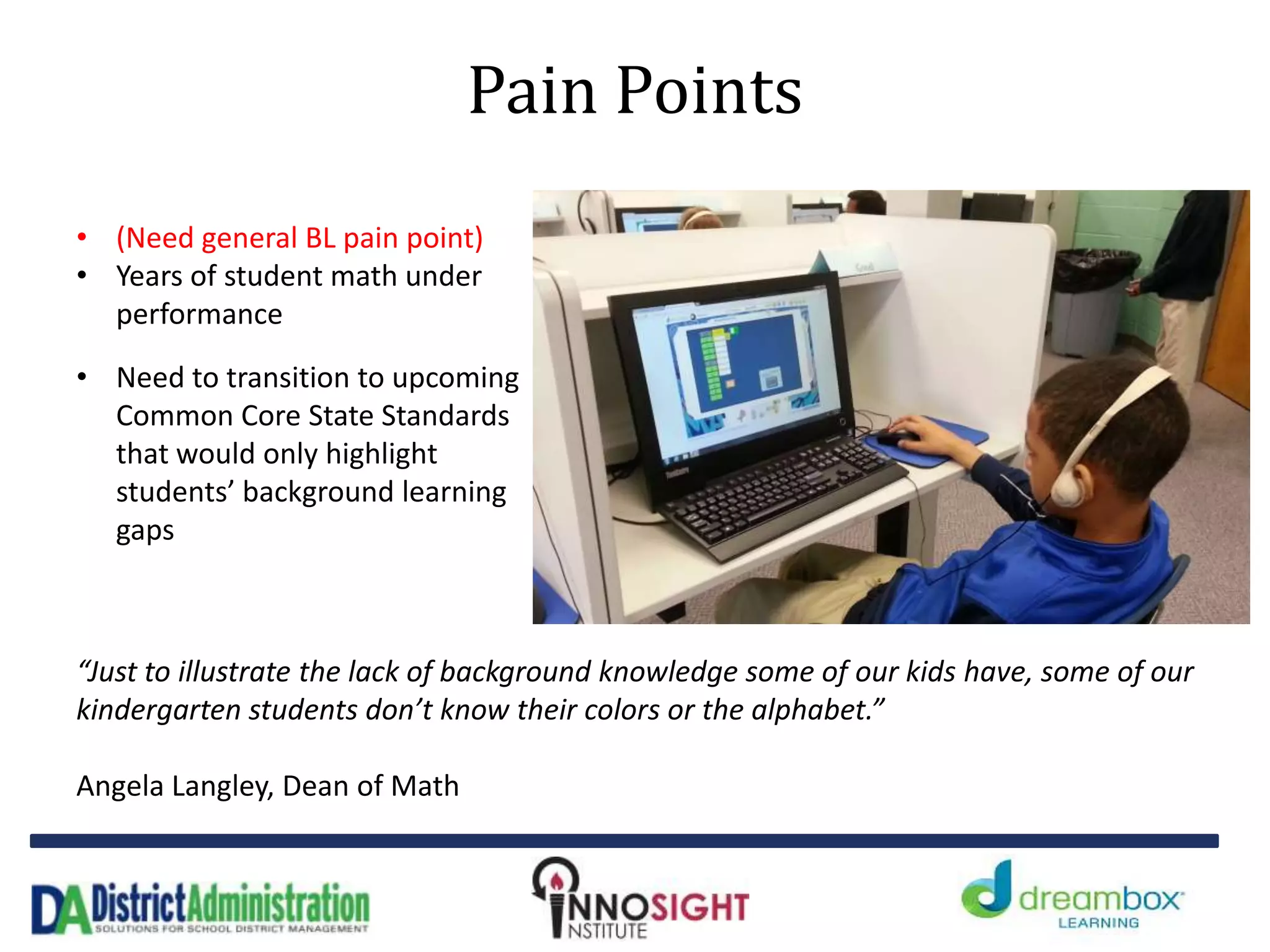 Pain Points
• (Need general BL pain point)
• Years of student math under
performance
• Need to transition to upcoming
Common Core State Standards
that would only highlight
students’ background learning
gaps
“Just to illustrate the lack of background knowledge some of our kids have, some of our
kindergarten students don’t know their colors or the alphabet.”
Angela Langley, Dean of Math
 
