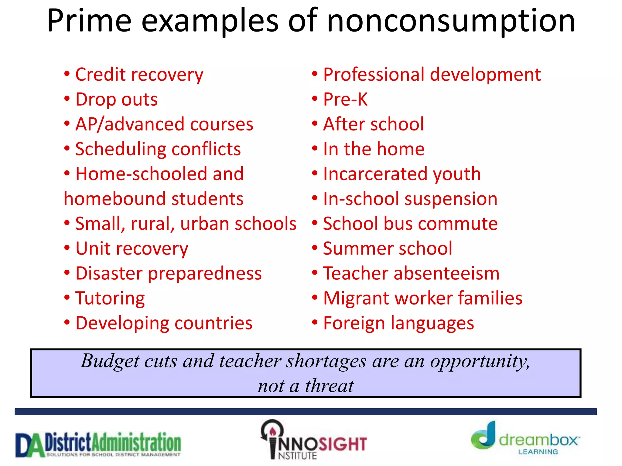 Prime examples of nonconsumption
Budget cuts and teacher shortages are an opportunity,
not a threat
• Credit recovery
• Drop outs
• AP/advanced courses
• Scheduling conflicts
• Home-schooled and
homebound students
• Small, rural, urban schools
• Unit recovery
• Disaster preparedness
• Tutoring
• Developing countries
• Professional development
• Pre-K
• After school
• In the home
• Incarcerated youth
• In-school suspension
• School bus commute
• Summer school
• Teacher absenteeism
• Migrant worker families
• Foreign languages
 
