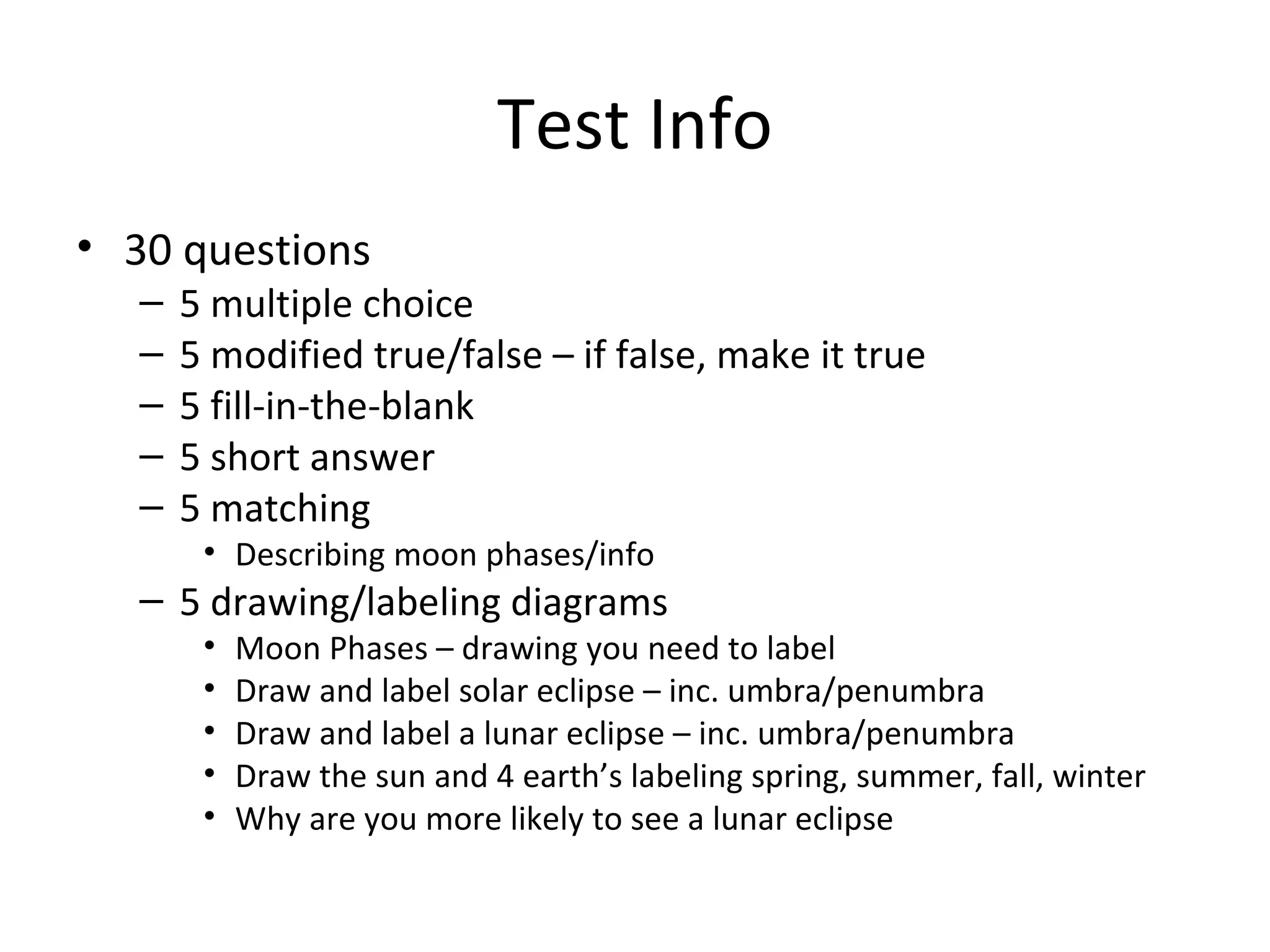 Test Info
• 30 questions
   –   5 multiple choice
   –   5 modified true/false – if false, make it true
   –   5 fill-in-the-blank
   –   5 short answer
   –   5 matching
        • Describing moon phases/info
   – 5 drawing/labeling diagrams
        •   Moon Phases – drawing you need to label
        •   Draw and label solar eclipse – inc. umbra/penumbra
        •   Draw and label a lunar eclipse – inc. umbra/penumbra
        •   Draw the sun and 4 earth’s labeling spring, summer, fall, winter
        •   Why are you more likely to see a lunar eclipse
 