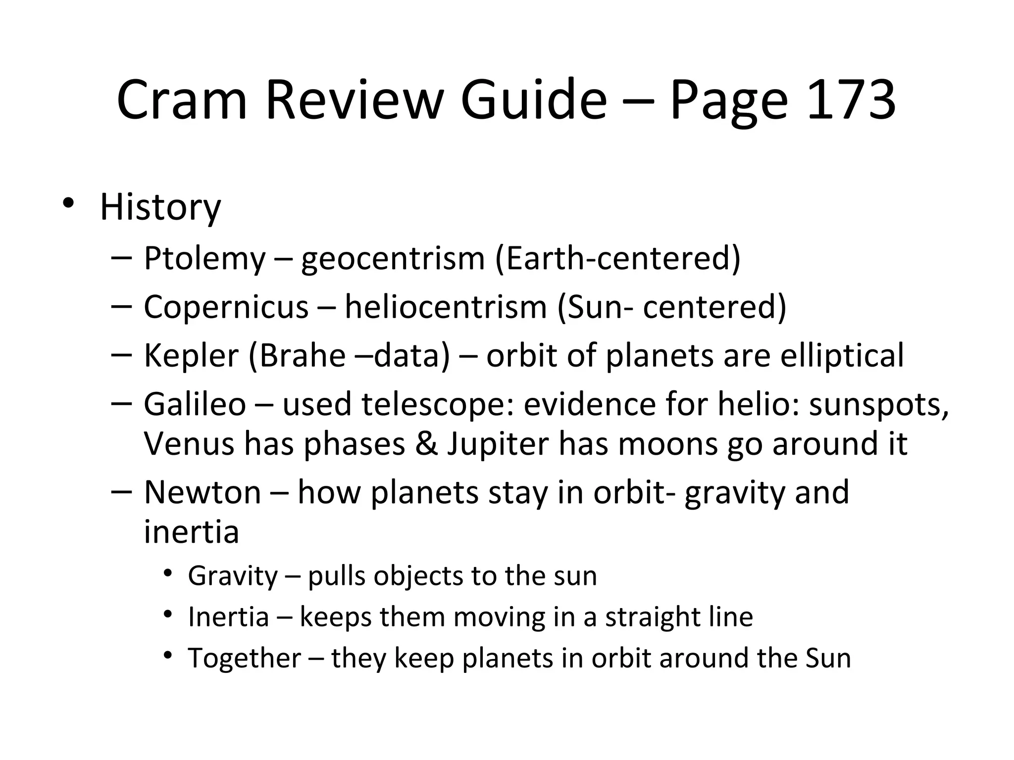 Cram Review Guide – Page 173
• History
  – Ptolemy – geocentrism (Earth-centered)
  – Copernicus – heliocentrism (Sun- centered)
  – Kepler (Brahe –data) – orbit of planets are elliptical
  – Galileo – used telescope: evidence for helio: sunspots,
    Venus has phases & Jupiter has moons go around it
  – Newton – how planets stay in orbit- gravity and
    inertia
      • Gravity – pulls objects to the sun
      • Inertia – keeps them moving in a straight line
      • Together – they keep planets in orbit around the Sun
 