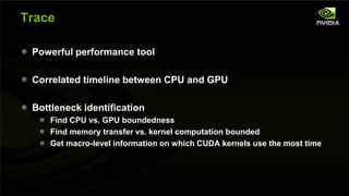 Trace

         Powerful performance tool

         Correlated timeline between CPU and GPU

         Bottleneck identification
                      Find CPU vs. GPU boundedness
                      Find memory transfer vs. kernel computation bounded
                      Get macro-level information on which CUDA kernels use the most time




NVIDIA Confidential
 