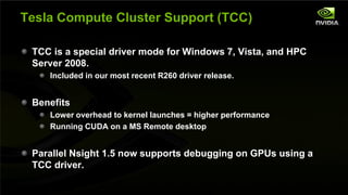 Tesla Compute Cluster Support (TCC)

         TCC is a special driver mode for Windows 7, Vista, and HPC
         Server 2008.
                      Included in our most recent R260 driver release.


         Benefits
                      Lower overhead to kernel launches = higher performance
                      Running CUDA on a MS Remote desktop


         Parallel Nsight 1.5 now supports debugging on GPUs using a
         TCC driver.

NVIDIA Confidential
 