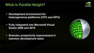 What is Parallel Nsight?

         Development environment for
         heterogeneous platforms (CPU and GPU)

         Fully integrated into Microsoft Visual
         Studio 2008 and 2010

         Dramatic productivity improvement in
         common development tasks



NVIDIA Confidential
 