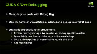 CUDA C/C++ Debugging

         Compile your code with Debug flag

         Use the familiar Visual Studio interface to debug your GPU code

         Dramatic productivity improvements
                      Explore memory during a live session vs. coding specific transfers
                      Immediately view live variables vs. printf/recompile loop
                      Set data breakpoints on memory area vs. trial and error
                      And much more!


NVIDIA Confidential
 