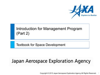 Introduction for Management Program
(Part 2)
Textbook for Space Development
Copyright © 2015 Japan Aerospace Exploration Agency All Rights Reserved. 1
 
