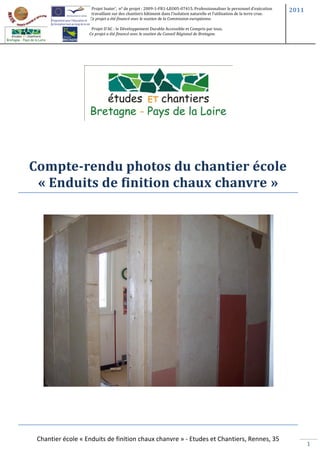 Projet Inater’, n° de projet : 2009-1-FR1-LEO05-07415. Professionnaliser le personnel d’exécution      2011
                    travaillant sur des chantiers bâtiment dans l’isolation naturelle et l’utilisation de la terre crue.
                   Ce projet a été financé avec le soutien de la Commission européenne.

                    Projet D’AC : le Développement Durable Accessible et Compris par tous.
                   Ce projet a été financé avec le soutien du Conseil Régional de Bretagne.




Compte-rendu photos du chantier école
 « Enduits de finition chaux chanvre »




 Chantier école « Enduits de finition chaux chanvre » - Etudes et Chantiers, Rennes, 35
                                                                                                                                  1
 