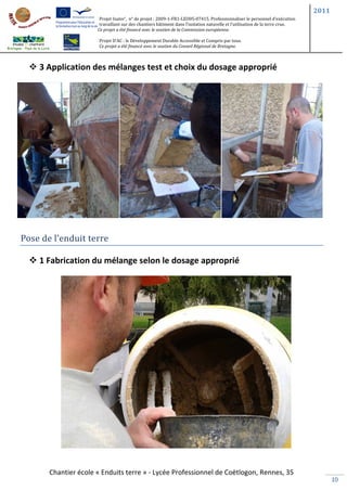 2011
                       Projet Inater’, n° de projet : 2009-1-FR1-LEO05-07415. Professionnaliser le personnel d’exécution
                       travaillant sur des chantiers bâtiment dans l’isolation naturelle et l’utilisation de la terre crue.
                      Ce projet a été financé avec le soutien de la Commission européenne.

                       Projet D’AC : le Développement Durable Accessible et Compris par tous.
                       Ce projet a été financé avec le soutien du Conseil Régional de Bretagne.



    3 Application des mélanges test et choix du dosage approprié




Pose de l’enduit terre

    1 Fabrication du mélange selon le dosage approprié




       Chantier école « Enduits terre » - Lycée Professionnel de Coëtlogon, Rennes, 35
                                                                                                                                     10
 