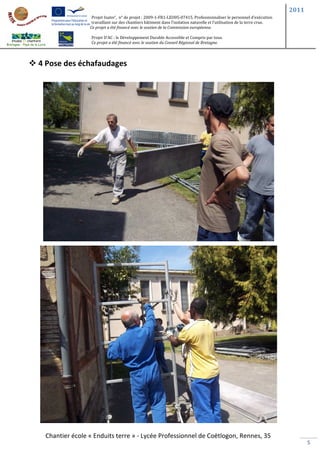 2011
                 Projet Inater’, n° de projet : 2009-1-FR1-LEO05-07415. Professionnaliser le personnel d’exécution
                 travaillant sur des chantiers bâtiment dans l’isolation naturelle et l’utilisation de la terre crue.
                Ce projet a été financé avec le soutien de la Commission européenne.

                 Projet D’AC : le Développement Durable Accessible et Compris par tous.
                 Ce projet a été financé avec le soutien du Conseil Régional de Bretagne.




4 Pose des échafaudages




 Chantier école « Enduits terre » - Lycée Professionnel de Coëtlogon, Rennes, 35
                                                                                                                               5
 