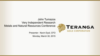 John Tumazos
Very Independent Research
Metals and Natural Resources Conference
Presenter: Navin Dyal, CFO
Monday, March 30, 2015
 