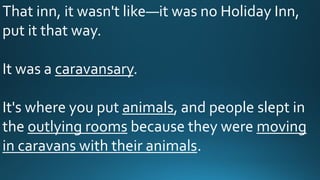 That inn, it wasn't like—it was no Holiday Inn,
put it that way.
It was a caravansary.
It's where you put animals, and people slept in
the outlying rooms because they were moving
in caravans with their animals.
 