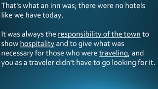 That's what an inn was; there were no hotels
like we have today.
It was always the responsibility of the town to
show hospitality and to give what was
necessary for those who were traveling, and
you as a traveler didn't have to go looking for it.
 