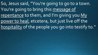 So, Jesus said, "You're going to go to a town.
You're going to bring this message of
repentance to them, and I'm giving you My
power to heal, etcetera, but just live off the
hospitality of the people you go into testify to."
 