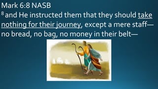 Mark 6:8 NASB
8 and He instructed them that they should take
nothing for their journey, except a mere staff—
no bread, no bag, no money in their belt—
 