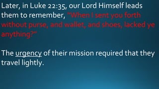 Later, in Luke 22:35, our Lord Himself leads
them to remember, “When I sent you forth
without purse, and wallet, and shoes, lacked ye
anything?”
The urgency of their mission required that they
travel lightly.
 