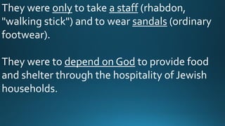 They were only to take a staff (rhabdon,
"walking stick") and to wear sandals (ordinary
footwear).
They were to depend on God to provide food
and shelter through the hospitality of Jewish
households.
 