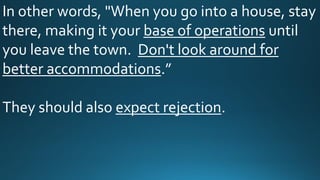 In other words, "When you go into a house, stay
there, making it your base of operations until
you leave the town. Don't look around for
better accommodations.”
They should also expect rejection.
 