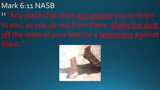 Mark 6:11 NASB
11 “Any place that does not receive you or listen
to you, as you go out from there, shake the dust
off the soles of your feet for a testimony against
them.”
 