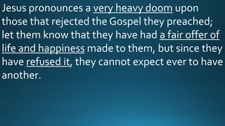 Jesus pronounces a very heavy doom upon
those that rejected the Gospel they preached;
let them know that they have had a fair offer of
life and happiness made to them, but since they
have refused it, they cannot expect ever to have
another.
 