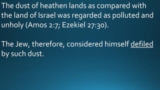 The dust of heathen lands as compared with
the land of Israel was regarded as polluted and
unholy (Amos 2:7; Ezekiel 27:30).
The Jew, therefore, considered himself defiled
by such dust.
 