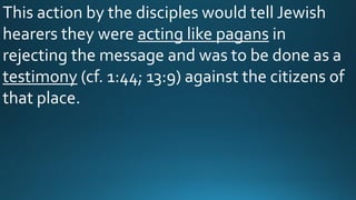 This action by the disciples would tell Jewish
hearers they were acting like pagans in
rejecting the message and was to be done as a
testimony (cf. 1:44; 13:9) against the citizens of
that place.
 
