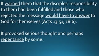 It warned them that the disciples' responsibility
to them had been fulfilled and those who
rejected the message would have to answer to
God for themselves (Acts 13:51; 18:6).
It provoked serious thought and perhaps
repentance by some.
 