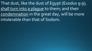 That dust, like the dust of Egypt (Exodus 9:9),
shall turn into a plague to them; and their
condemnation in the great day, will be more
intolerable than that of Sodom.
 
