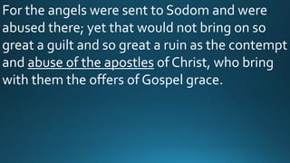 For the angels were sent to Sodom and were
abused there; yet that would not bring on so
great a guilt and so great a ruin as the contempt
and abuse of the apostles of Christ, who bring
with them the offers of Gospel grace.
 