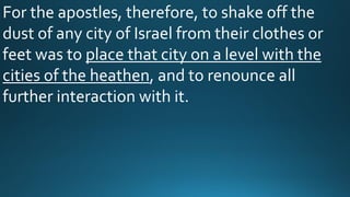 For the apostles, therefore, to shake off the
dust of any city of Israel from their clothes or
feet was to place that city on a level with the
cities of the heathen, and to renounce all
further interaction with it.
 