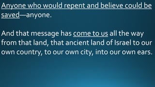 Anyone who would repent and believe could be
saved—anyone.
And that message has come to us all the way
from that land, that ancient land of Israel to our
own country, to our own city, into our own ears.
 