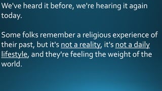 We've heard it before, we're hearing it again
today.
Some folks remember a religious experience of
their past, but it's not a reality, it's not a daily
lifestyle, and they're feeling the weight of the
world.
 