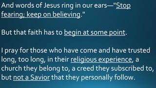 And words of Jesus ring in our ears—"Stop
fearing; keep on believing."
But that faith has to begin at some point.
I pray for those who have come and have trusted
long, too long, in their religious experience, a
church they belong to, a creed they subscribed to,
but not a Savior that they personally follow.
 