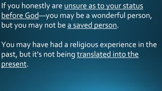 If you honestly are unsure as to your status
before God—you may be a wonderful person,
but you may not be a saved person.
You may have had a religious experience in the
past, but it's not being translated into the
present.
 