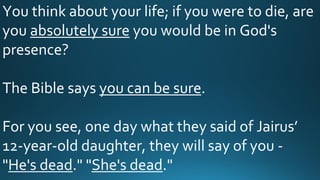 You think about your life; if you were to die, are
you absolutely sure you would be in God's
presence?
The Bible says you can be sure.
For you see, one day what they said of Jairus’
12-year-old daughter, they will say of you -
"He's dead." "She's dead."
 