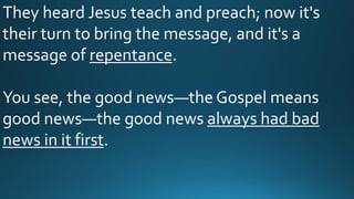 They heard Jesus teach and preach; now it's
their turn to bring the message, and it's a
message of repentance.
You see, the good news—the Gospel means
good news—the good news always had bad
news in it first.
 