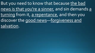 But you need to know that because the bad
news is that you're a sinner, and sin demands a
turning from it, a repentance, and then you
discover the good news—forgiveness and
salvation.
 