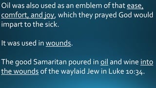 Oil was also used as an emblem of that ease,
comfort, and joy, which they prayed God would
impart to the sick.
It was used in wounds.
The good Samaritan poured in oil and wine into
the wounds of the waylaid Jew in Luke 10:34.
 