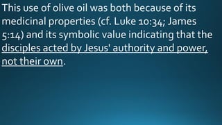 This use of olive oil was both because of its
medicinal properties (cf. Luke 10:34; James
5:14) and its symbolic value indicating that the
disciples acted by Jesus' authority and power,
not their own.
 