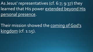 As Jesus' representatives (cf. 6:7; 9:37) they
learned that His power extended beyond His
personal presence.
Their mission showed the coming of God's
kingdom (cf. 1:15).
 