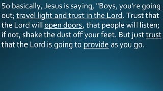 So basically, Jesus is saying, "Boys, you're going
out; travel light and trust in the Lord. Trust that
the Lord will open doors, that people will listen;
if not, shake the dust off your feet. But just trust
that the Lord is going to provide as you go.
 