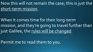Now this will not remain the case; this is just the
short-term mission.
When it comes time for their long-term
mission, and they're going to travel further than
just Galilee, the rules will be changed.
Permit me to read them to you.
 