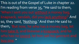 This is out of the Gospel of Luke in chapter 22.
I'm reading from verse 35, "He said to them,
'When I sent you out without a money bag,
knapsack, sandals, did you lack anything?' And
so, they said, 'Nothing.' And then He said to
them, 'But now, he who has a money bag, let
him take it, and likewise a knapsack; and he
who has no sword, let him sell his garment and
buy one.'"
 