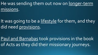 He was sending them out now on longer-term
missions.
It was going to be a lifestyle for them, and they
did need provisions.
Paul and Barnabas took provisions in the book
of Acts as they did their missionary journeys.
 