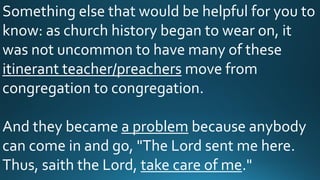 Something else that would be helpful for you to
know: as church history began to wear on, it
was not uncommon to have many of these
itinerant teacher/preachers move from
congregation to congregation.
And they became a problem because anybody
can come in and go, "The Lord sent me here.
Thus, saith the Lord, take care of me."
 