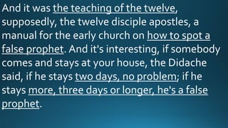 And it was the teaching of the twelve,
supposedly, the twelve disciple apostles, a
manual for the early church on how to spot a
false prophet. And it's interesting, if somebody
comes and stays at your house, the Didache
said, if he stays two days, no problem; if he
stays more, three days or longer, he's a false
prophet.
 
