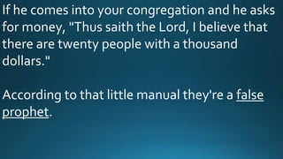 If he comes into your congregation and he asks
for money, "Thus saith the Lord, I believe that
there are twenty people with a thousand
dollars."
According to that little manual they're a false
prophet.
 