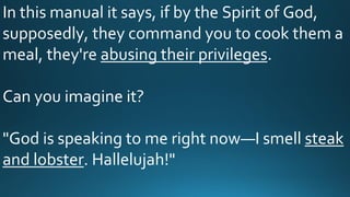 In this manual it says, if by the Spirit of God,
supposedly, they command you to cook them a
meal, they're abusing their privileges.
Can you imagine it?
"God is speaking to me right now—I smell steak
and lobster. Hallelujah!"
 