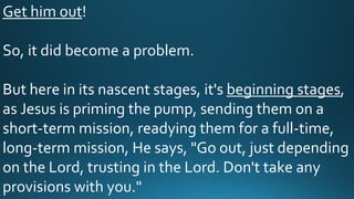 Get him out!
So, it did become a problem.
But here in its nascent stages, it's beginning stages,
as Jesus is priming the pump, sending them on a
short-term mission, readying them for a full-time,
long-term mission, He says, "Go out, just depending
on the Lord, trusting in the Lord. Don't take any
provisions with you."
 